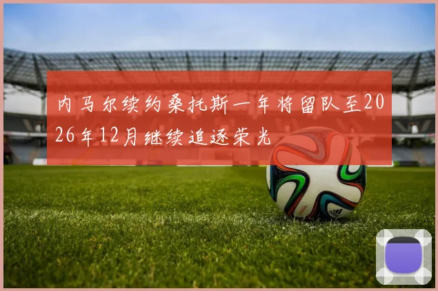 内马尔续约桑托斯一年将留队至2026年12月继续追逐荣光