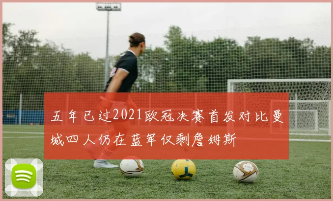 五年已过2021欧冠决赛首发对比曼城四人仍在蓝军仅剩詹姆斯