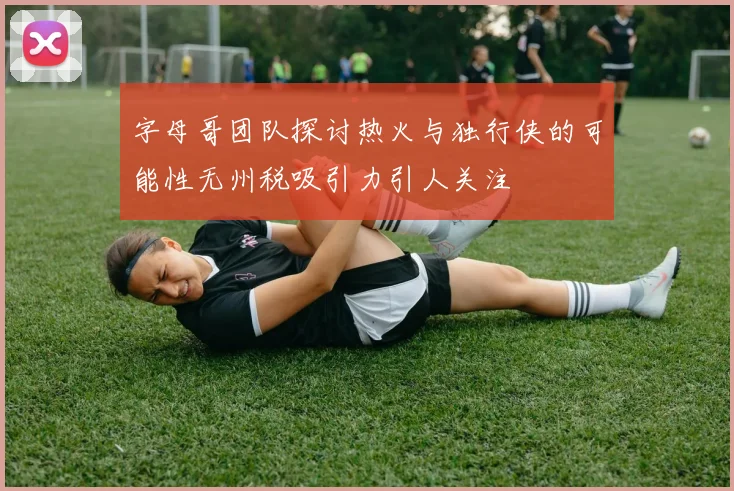 字母哥团队探讨热火与独行侠的可能性无州税吸引力引人关注