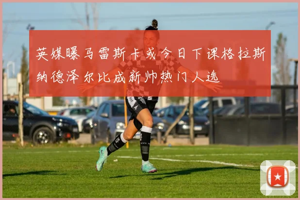 英媒曝马雷斯卡或今日下课格拉斯纳德泽尔比成新帅热门人选