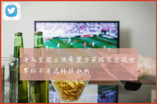 海文坚定立场希望为英格兰出战世界杯不考虑转投加纳