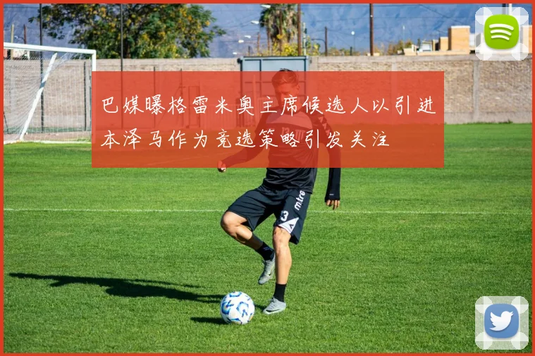 巴媒曝格雷米奥主席候选人以引进本泽马作为竞选策略引发关注