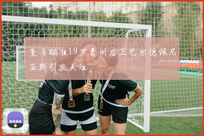 皇马瞄准19岁青训后卫巴尔德佩尼亚斯引发关注