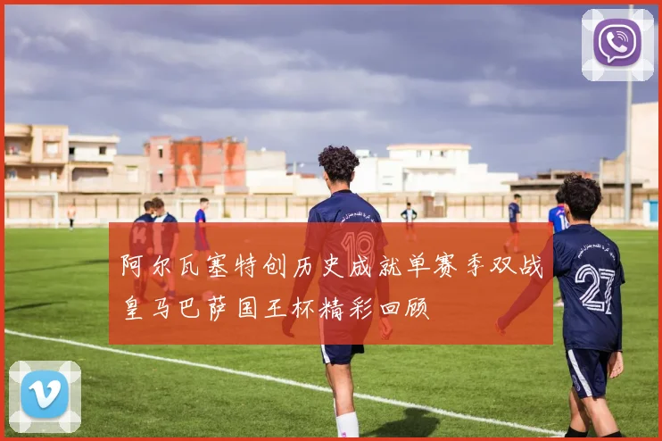 阿尔瓦塞特创历史成就单赛季双战皇马巴萨国王杯精彩回顾