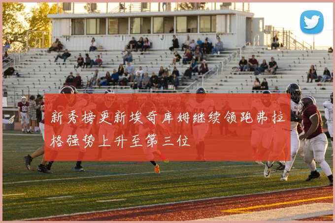 新秀榜更新埃奇库姆继续领跑弗拉格强势上升至第三位
