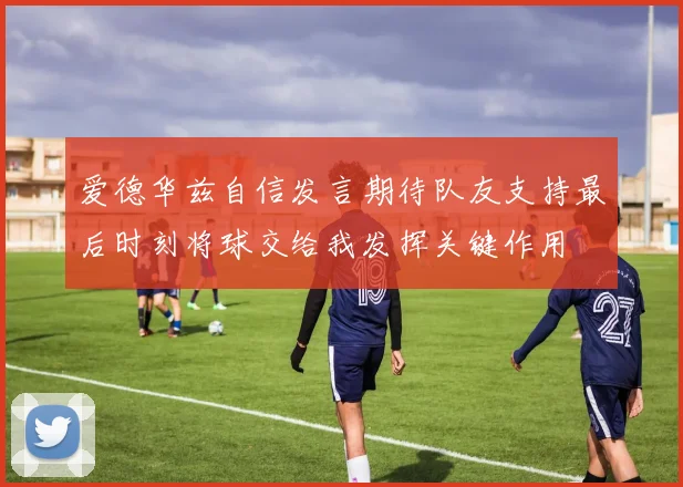 爱德华兹自信发言期待队友支持最后时刻将球交给我发挥关键作用
