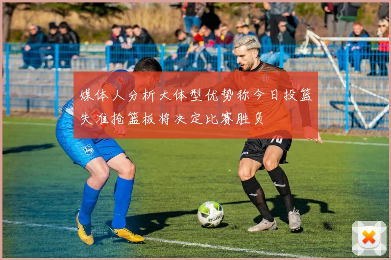 媒体人分析大体型优势称今日投篮失准抢篮板将决定比赛胜负