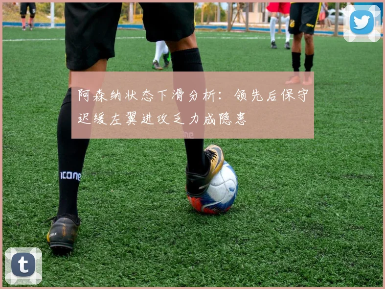 阿森纳状态下滑分析：领先后保守迟缓左翼进攻乏力成隐患