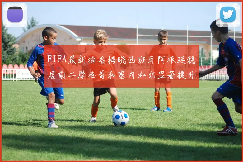 FIFA最新排名揭晓西班牙阿根廷稳居前二摩洛哥和塞内加尔显著提升