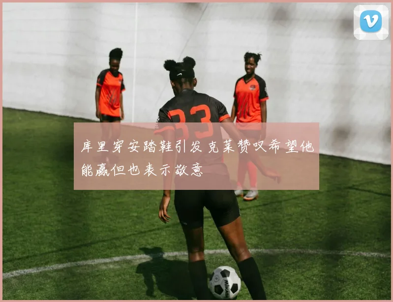 库里穿安踏鞋引发克莱赞叹希望他能赢但也表示敬意